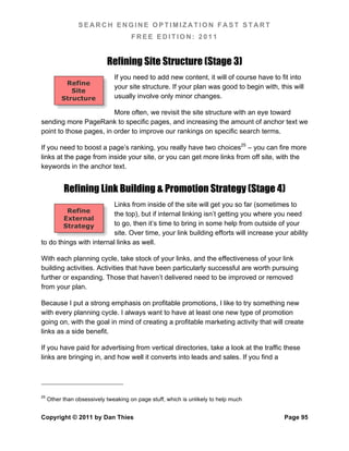 SEARCH ENGINE OPTIMIZATION FAST START
                                      FREE EDITION: 2011


                            Refining Site Structure (Stage 3)
                               If you need to add new content, it will of course have to fit into
           Refine
                               your site structure. If your plan was good to begin with, this will
             Site
          Structure            usually involve only minor changes.

                         More often, we revisit the site structure with an eye toward
sending more PageRank to specific pages, and increasing the amount of anchor text we
point to those pages, in order to improve our rankings on specific search terms.

If you need to boost a page’s ranking, you really have two choices25 – you can fire more
links at the page from inside your site, or you can get more links from off site, with the
keywords in the anchor text.


           Refining Link Building & Promotion Strategy (Stage 4)
                          Links from inside of the site will get you so far (sometimes to
            Refine
                          the top), but if internal linking isn’t getting you where you need
           External
           Strategy       to go, then it’s time to bring in some help from outside of your
                          site. Over time, your link building efforts will increase your ability
to do things with internal links as well.

With each planning cycle, take stock of your links, and the effectiveness of your link
building activities. Activities that have been particularly successful are worth pursuing
further or expanding. Those that haven’t delivered need to be improved or removed
from your plan.

Because I put a strong emphasis on profitable promotions, I like to try something new
with every planning cycle. I always want to have at least one new type of promotion
going on, with the goal in mind of creating a profitable marketing activity that will create
links as a side benefit.

If you have paid for advertising from vertical directories, take a look at the traffic these
links are bringing in, and how well it converts into leads and sales. If you find a




25
     Other than obsessively tweaking on page stuff, which is unlikely to help much


Copyright © 2011 by Dan Thies                                                              Page 95
 