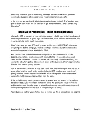 SEARCH ENGINE OPTIMIZATION FAST START
                               FREE EDITION: 2011

particularly profitable type of advertising, then look for ways to expand it, possibly
reducing the budget in other areas where you aren’t generating a profit.

In the long run, we want our link building campaign to pay for itself. That’s not an easy
goal to reach right away, but it is possible to get there over time… and it can be very
“liberating.”


          Keep SEO in Perspective – Focus on the Real Goals
Ultimately, SEO is one part of your marketing strategy – but it can not be the only part, if
you want your business to grow. If you lack resources, it can be difficult to compete, and
in some markets, pretty much impossible.

If that’s the case, get your SEO stuff in order, and focus on MARKETING – because
everything you do that brings you visitors and helps you make a profit increases the
amount of resources to have available for SEO.

As a case in point, one of the students who joined us for Link Liberation 2.0 last
December had a fairly new business with minimal traffic – in general, not an ideal
candidate for the course… but he focused on the *marketing* side of the training, and
six months later, he’s getting 50 new leads a day for his business. (That’s approximately
50 more than he was getting before).

Now in his business, 50 leads is a big deal – and now, after focusing on what he *could*
accomplish, he’s in a much better position to tackle SEO head-on, and he’s already
getting far more search engine traffic than he would have gotten if he’d just tried to
outrank his highly-resouced competitors from the start.

At the end of the day, rankings are a means to an end, and not an end in themselves.
Be realistic about your resources, be realistic about the quality and value of your site
and its content, and don’t be afraid to retreat from the most competitive search terms if
you’re just not prepared for the level of competition you’re facing.

As my business partner Leslie Rohde likes to remind us, this is a marathon, not a sprint.




Copyright © 2011 by Dan Thies                                                        Page 96
 