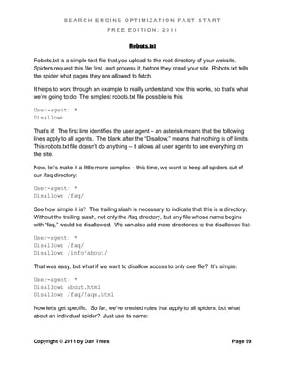 SEARCH ENGINE OPTIMIZATION FAST START
                                FREE EDITION: 2011

                                         Robots.txt

Robots.txt is a simple text file that you upload to the root directory of your website.
Spiders request this file first, and process it, before they crawl your site. Robots.txt tells
the spider what pages they are allowed to fetch.

It helps to work through an example to really understand how this works, so that’s what
we’re going to do. The simplest robots.txt file possible is this:

User-agent: *
Disallow:

That’s it! The first line identifies the user agent – an asterisk means that the following
lines apply to all agents. The blank after the “Disallow:” means that nothing is off limits.
This robots.txt file doesn’t do anything – it allows all user agents to see everything on
the site.

Now, let’s make it a little more complex – this time, we want to keep all spiders out of
our /faq directory:

User-agent: *
Disallow: /faq/

See how simple it is? The trailing slash is necessary to indicate that this is a directory.
Without the trailing slash, not only the /faq directory, but any file whose name begins
with “faq,” would be disallowed. We can also add more directories to the disallowed list:

User-agent: *
Disallow: /faq/
Disallow: /info/about/

That was easy, but what if we want to disallow access to only one file? It’s simple:

User-agent: *
Disallow: about.html
Disallow: /faq/faqs.html

Now let’s get specific. So far, we’ve created rules that apply to all spiders, but what
about an individual spider? Just use its name:



Copyright © 2011 by Dan Thies                                                         Page 99
 