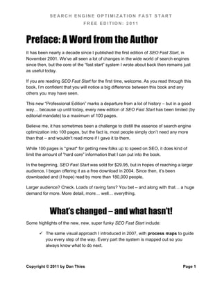 SEARCH ENGINE OPTIMIZATION FAST START
                              FREE EDITION: 2011



Preface: A Word from the Author
It has been nearly a decade since I published the first edition of SEO Fast Start, in
November 2001. We’ve all seen a lot of changes in the wide world of search engines
since then, but the core of the “fast start” system I wrote about back then remains just
as useful today.

If you are reading SEO Fast Start for the first time, welcome. As you read through this
book, I’m confident that you will notice a big difference between this book and any
others you may have seen.

This new “Professional Edition” marks a departure from a lot of history – but in a good
way… because up until today, every new edition of SEO Fast Start has been limited (by
editorial mandate) to a maximum of 100 pages.

Believe me, it has sometimes been a challenge to distill the essence of search engine
optimization into 100 pages, but the fact is, most people simply don’t need any more
than that – and wouldn’t read more if I gave it to them.

While 100 pages is *great* for getting new folks up to speed on SEO, it does kind of
limit the amount of “hard core” information that I can put into the book.

In the beginning, SEO Fast Start was sold for $29.95, but in hopes of reaching a larger
audience, I began offering it as a free download in 2004. Since then, it’s been
downloaded and (I hope) read by more than 180,000 people.

Larger audience? Check. Loads of raving fans? You bet – and along with that… a huge
demand for more. More detail, more… well… everything.



            What’s changed – and what hasn’t!
Some highlights of the new, new, super funky SEO Fast Start include:

       The same visual approach I introduced in 2007, with process maps to guide
        you every step of the way. Every part the system is mapped out so you
        always know what to do next.



Copyright © 2011 by Dan Thies                                                       Page 1
 