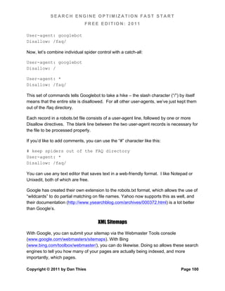 SEARCH ENGINE OPTIMIZATION FAST START
                               FREE EDITION: 2011

User-agent: googlebot
Disallow: /faq/

Now, let’s combine individual spider control with a catch-all:

User-agent: googlebot
Disallow: /

User-agent: *
Disallow: /faq/

This set of commands tells Googlebot to take a hike – the slash character (“/”) by itself
means that the entire site is disallowed. For all other user-agents, we’ve just kept them
out of the /faq directory.

Each record in a robots.txt file consists of a user-agent line, followed by one or more
Disallow directives. The blank line between the two user-agent records is necessary for
the file to be processed properly.

If you’d like to add comments, you can use the “#” character like this:

# keep spiders out of the FAQ directory
User-agent: *
Disallow: /faq/

You can use any text editor that saves text in a web-friendly format. I like Notepad or
Unixedit, both of which are free.

Google has created their own extension to the robots.txt format, which allows the use of
“wildcards” to do partial matching on file names. Yahoo now supports this as well, and
their documentation (http://www.ysearchblog.com/archives/000372.html) is a lot better
than Google’s.


                                      XML Sitemaps

With Google, you can submit your sitemap via the Webmaster Tools console
(www.google.com/webmasters/sitemaps). With Bing
(www.bing.com/toolbox/webmaster/), you can do likewise. Doing so allows these search
engines to tell you how many of your pages are actually being indexed, and more
importantly, which pages.

Copyright © 2011 by Dan Thies                                                   Page 100
 