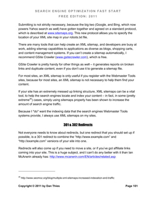 SEARCH ENGINE OPTIMIZATION FAST START
                                     FREE EDITION: 2011

Submitting is not strictly necessary, because the big two (Google, and Bing, which now
powers Yahoo search as well) have gotten together and agreed on a standard protocol,
which is described at www.sitemaps.org. This new protocol allows you to specify the
location of your XML site map in your robots.txt file.

There are many tools that can help create an XML sitemap, and developers are busy at
work, adding sitemap capabilities to applications as diverse as blogs, shopping carts,
and content management systems. If you can’t create a sitemap automatically, I
recommend GSite Crawler (www.gsitecrawler.com), which is free.

GSite Crawler is pretty handy for other things as well – it generates reports on broken
links and duplicate content, even if you don’t use it to generate a sitemap file.

For most sites, an XML sitemap is only useful if you register with the Webmaster Tools
sites, because for most sites, an XML sitemap is not necessary to help them find your
content.

If your site has an extremely messed up linking structure, XML sitemaps can be a vital
tool, to help the search engines locate and index your content – in fact, in some (pretty
extreme26) cases, simply using sitemaps properly has been shown to increase the
amount of search engine traffic.

Because I *do* want the indexing data that the search engines Webmaster Tools
systems provide, I always use XML sitemaps on my sites.


                                         301 & 302 Redirects

Not everyone needs to know about redirects, but one redirect that you should set up if
possible, is a 301 redirect to combine the “http://www.example.com” and
“http://example.com” versions of your site into one.

Redirects will also come up if you need to move a site, or if you’ve got affiliate links
coming into your site. This is a huge subject, and I can’t do any better with it than Ian
McAnerin already has: http://www.mcanerin.com/EN/articles/related.asp




26
     http://www.seomoz.org/blog/multiple-xml-sitemaps-increased-indexation-and-traffic


Copyright © 2011 by Dan Thies                                                            Page 101
 