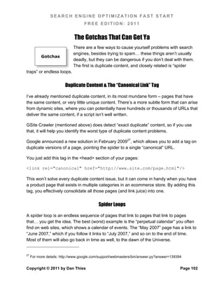 SEARCH ENGINE OPTIMIZATION FAST START
                                   FREE EDITION: 2011


                              The Gotchas That Can Get Ya
                             There are a few ways to cause yourself problems with search
                             engines, besides trying to spam… these things aren’t usually
           Gotchas
                             deadly, but they can be dangerous if you don’t deal with them.
                             The first is duplicate content, and closely related is “spider
traps” or endless loops.


                        Duplicate Content & The “Canonical Link” Tag

I’ve already mentioned duplicate content, in its most mundane form – pages that have
the same content, or very little unique content. There’s a more subtle form that can arise
from dynamic sites, where you can potentially have hundreds or thousands of URLs that
deliver the same content, if a script isn’t well written.

GSite Crawler (mentioned above) does detect “exact duplicate” content, so if you use
that, it will help you identify the worst type of duplicate content problems.

Google announced a new solution in February 200927, which allows you to add a tag on
duplicate versions of a page, pointing the spider to a single “canonical” URL.

You just add this tag in the <head> section of your pages:

<link rel="canonical" href="http://www.site.com/page.html"/>

This won’t solve every duplicate content issue, but it can come in handy when you have
a product page that exists in multiple categories in an ecommerce store. By adding this
tag, you effectively consolidate all those pages (and link juice) into one.


                                           Spider Loops

A spider loop is an endless sequence of pages that link to pages that link to pages
that… you get the idea. The best (worst) example is the “perpetual calendar” you often
find on web sites, which shows a calendar of events. The “May 2007” page has a link to
“June 2007,” which if you follow it links to “July 2007,” and so on to the end of time.
Most of them will also go back in time as well, to the dawn of the Universe.


27
     For more details: http://www.google.com/support/webmasters/bin/answer.py?answer=139394


Copyright © 2011 by Dan Thies                                                             Page 102
 