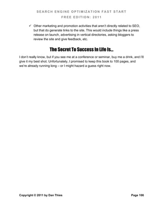 SEARCH ENGINE OPTIMIZATION FAST START
                              FREE EDITION: 2011

        Other marketing and promotion activities that aren’t directly related to SEO,
         but that do generate links to the site. This would include things like a press
         release on launch, advertising in vertical directories, asking bloggers to
         review the site and give feedback, etc.


                      The Secret To Success In Life Is…
I don’t really know, but if you see me at a conference or seminar, buy me a drink, and I’ll
give it my best shot. Unfortunately, I promised to keep this book to 100 pages, and
we’re already running long – or I might hazard a guess right now.




Copyright © 2011 by Dan Thies                                                    Page 106
 