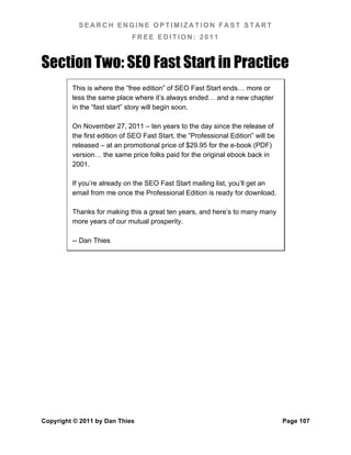 SEARCH ENGINE OPTIMIZATION FAST START
                             FREE EDITION: 2011



Section Two: SEO Fast Start in Practice
         This is where the “free edition” of SEO Fast Start ends… more or
         less the same place where it’s always ended… and a new chapter
         in the “fast start” story will begin soon.

         On November 27, 2011 – ten years to the day since the release of
         the first edition of SEO Fast Start, the “Professional Edition” will be
         released – at an promotional price of $29.95 for the e-book (PDF)
         version… the same price folks paid for the original ebook back in
         2001.

         If you’re already on the SEO Fast Start mailing list, you’ll get an
         email from me once the Professional Edition is ready for download.

         Thanks for making this a great ten years, and here’s to many many
         more years of our mutual prosperity.

         -- Dan Thies




Copyright © 2011 by Dan Thies                                                      Page 107
 