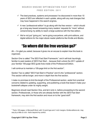 SEARCH ENGINE OPTIMIZATION FAST START
                                   FREE EDITION: 2011

         The best practices, systems and processes I’ve discovered in more than 10
          years of SEO are reflected in each update, along with any real changes that
          may have happened in the search engines.

         A new “professional edition” to go along with the free version – which should
          go a long way toward answering many readers’ requests for “more” without
          compromising my ability to reach a large audience with the free edition.

         We’re not just “going pro,” we’re going everywhere, with print editions, and
          digital editions for the major ebook reader platforms like Kindle and iBooks.



              “So where did the free version go?”
Ah – I’m glad you asked, because it gives me an excuse to explain how this book is
organized.

Section One is called “The SEO Fast Start Framework,” and it will look hauntingly
familiar to past readers of SEO Fast Start… because that’s where the 2011 update of
your familiar 100-page SEO guide lives inside of the Professional Edition.

I will continue to maintain a 100-page limit on the first section1.

Section Two is called “SEO Fast Start in Practice” and it’s the “professional” section.
This section will be longer, and more in depth than the first section.

I make no promises to limit the length of the Professional section, aside from practical
concerns related to updating, supporting, and publishing a book that doesn’t make your
bookshelf collapse under its mighty weight.

Beginners should read Section One, and let it sink in, before proceeding to the second
section. Professionals, or those who are already familiar with the SEO Fast Start
framework, may skim the first section and move on to the “good stuff.”




1
 That’s 100 pages, in Microsoft Word, with 12 point type and 1-inch margins. Kindle editions etc. may
vary by a little or a lot - that’s beyond my control.


Copyright © 2011 by Dan Thies                                                                    Page 2
 