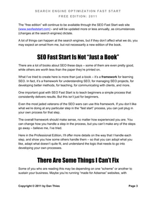 SEARCH ENGINE OPTIMIZATION FAST START
                              FREE EDITION: 2011

The “free edition” will continue to be available through the SEO Fast Start web site
(www.seofaststart.com) - and will be updated more or less annually, as circumstances
(changes at the search engines) dictate.

A lot of things can happen at the search engines, but if they don’t affect what we do, you
may expect an email from me, but not necessarily a new edition of the book.



              SEO Fast Start Is Not “Just a Book”
There are a lot of books about SEO these days – some of them are even pretty good,
while others are worth less than the paper they’re printed on.

What I’ve tried to create here is more than just a book – it’s a framework for learning
SEO. In fact, it’s a framework for understanding SEO, for managing SEO projects, for
developing better methods, for teaching, for communicating with clients, and more.

One important goal with SEO Fast Start is to teach beginners a simple process that
consistently delivers results. But this isn’t just for beginners.

Even the most jaded veterans of the SEO wars can use this framework. If you don’t like
what we’re doing at any particular step in the “fast start” process, you can just plug in
your own process for that step.

The overall framework should make sense, no matter how experienced you are. You
can change how you handle a step in the process, but you can’t make any of the steps
go away – believe me, I’ve tried.

Here in the Professional Edition, I’ll offer more details on the way that I handle each
step, and show you how some others handle them – so that you can adopt what you
like, adapt what doesn’t quite fit, and understand the logic that needs to go into
developing your own processes.



              There Are Some Things I Can’t Fix
Some of you who are reading this may be depending on one “scheme” or another to
sustain your business. Maybe you’re running “made for Adsense” websites, with



Copyright © 2011 by Dan Thies                                                       Page 3
 