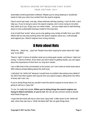 SEARCH ENGINE OPTIMIZATION FAST START
                               FREE EDITION: 2011

automated content generation software. Maybe you’re using cloaking or JavaScript
hacks to hide your site’s true content from the search engines.

Here’s some bad news: one day, these schemes will stop working. I can’t fix that. I can’t
help you. If you’re trying to outrun the search engines, don’t come crying to me when
they catch up to you. Enjoy your run while it lasts… but you might want to start thinking
about a more sustainable business model for the long haul.

A lot of stuff that “works” when you’re only getting a tiny trickle of traffic from your SEO
efforts will not only stop working when the search engines notice you, it will actually
work against you. Search engines have a long memory.



                             A Note about Hats
White hat… black hat… gray hat. People have been arguing for years about the “right
way” to do SEO.

There’s “right” in terms of whether what you’re doing gets results, and there’s “right and
wrong,” in terms of ethics. Even when you boil it down to getting results, you can argue
about the importance of short term vs. long term results.

I am a little tired of the conversation to be honest, but I can’t write an entire book about
SEO without at least talking about this stuff once.

I call what I do “white hat” because I would have no problem discussing every detail of
the SEO Fast Start system with anyone from any search engine, telling them the URLs
of every site I own, etc.

If you’re doing things that you wouldn’t want the search engines to know about, I’m
going to call you a “gray hat.”

To me, it’s really that simple. Either you’re doing things the search engines are
trying to detect and block, or you’re not. We can all use common sense to decide
what these things are.

I hope that this book will move a few more “gray hats” a little closer to the “white hat”
side, when they see how a “white hat black belt” like me gets things done.



Copyright © 2011 by Dan Thies                                                         Page 4
 