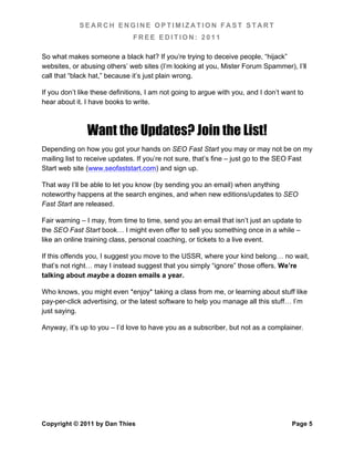 SEARCH ENGINE OPTIMIZATION FAST START
                               FREE EDITION: 2011

So what makes someone a black hat? If you’re trying to deceive people, “hijack”
websites, or abusing others’ web sites (I’m looking at you, Mister Forum Spammer), I’ll
call that “black hat,” because it’s just plain wrong.

If you don’t like these definitions, I am not going to argue with you, and I don’t want to
hear about it. I have books to write.



               Want the Updates? Join the List!
Depending on how you got your hands on SEO Fast Start you may or may not be on my
mailing list to receive updates. If you’re not sure, that’s fine – just go to the SEO Fast
Start web site (www.seofaststart.com) and sign up.

That way I’ll be able to let you know (by sending you an email) when anything
noteworthy happens at the search engines, and when new editions/updates to SEO
Fast Start are released.

Fair warning – I may, from time to time, send you an email that isn’t just an update to
the SEO Fast Start book… I might even offer to sell you something once in a while –
like an online training class, personal coaching, or tickets to a live event.

If this offends you, I suggest you move to the USSR, where your kind belong… no wait,
that’s not right… may I instead suggest that you simply “ignore” those offers. We’re
talking about maybe a dozen emails a year.

Who knows, you might even *enjoy* taking a class from me, or learning about stuff like
pay-per-click advertising, or the latest software to help you manage all this stuff… I’m
just saying.

Anyway, it’s up to you – I’d love to have you as a subscriber, but not as a complainer.




Copyright © 2011 by Dan Thies                                                         Page 5
 