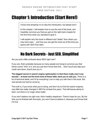 SEARCH ENGINE OPTIMIZATION FAST START
                                FREE EDITION: 2011



Chapter 1: Introduction (Start Here!)
           I know how tempting it is to skip the introduction, but please don’t.

           In this chapter, I will explain how to use the rest of the book, and
           hopefully convince you that you got on the right track (maybe for
           the first time) when you decided to grab it.

           I will explain why this book is different and “better” than others you
           may have seen… and how you can get the most out of the time you
           spend with SEO Fast Start.




           No Dark Secrets - Just SEO, Simplified
Are you just a little confused about SEO right now?

If you are, that’s probably because so many people are trying to convince you that
there’s some “trick” to it, and you just don’t know that trick… that if you’ll just slap your
credit card down, they’ll clue you in.

The biggest secret in search engine optimization is that there really aren’t any
secrets – at least not the kind most of these folks want you to sell you. There is a
lot of technical detail, and I’ll do everything I can to help you with that in this book. But
real secrets are hard to come by.

The truth is, if you know what you’re doing, and don’t try to trick the search engines,
very little has really changed in SEO for at least five years. That still leaves plenty to
learn, but there is no magic silver bullet.

If you don’t believe me right now, that’s healthy skepticism. There’s hope for you. By the
time you’re finished with this book, you won’t have to believe it, because you’ll know that
it’s true.




Copyright © 2011 by Dan Thies                                                           Page 7
 