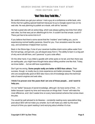 SEARCH ENGINE OPTIMIZATION FAST START
                               FREE EDITION: 2011


                             “But This Guy Told Me…”
Be careful where you get your advice: I met a guy at a conference a while back, who
thinks that he’s getting special treatment because he put a Google search box on his
web site. He was planning to publish an e-book, with all his “secrets.”

He had a great site with an active blog, which was always getting new links from other
web sites, but that was just an afterthought to him. It couldn’t be that simple, could it?
There just has to be some trick to it!

If you believe that there’s some secret that the “insiders” aren’t telling you, you’re
experiencing normal healthy paranoia. Good for you. Your ancestors were the same
way, and sometimes it helped them survive.

Back in the Stone Age, if one of your caveman buddies drank some yellow water from
the hot springs, and got sick, you all stayed away from it. The ability to learn is a big part
of why we’re all still here, and “paranoia” is just a side effect.

On the other hand, if you killed a gazelle with white spots on its tail, and then there was
an earthquake, you might have thought twice about killing another one like that. Today,
we know better… but we still have superstitions.

Don’t get me wrong. Some people really are better at SEO than others. Their
success, though, is mostly due to more experience and better processes. The people
who are exceptionally good at SEO also have a lot of knowledge about the technical
side of search engines and web sites.

I think I’ve proven over the years that I am one of those people… and I want to
help you.

I’m not “better” because of secret knowledge, although I do have some of that… I’m
better because I spend my time and resources on things that I *know* will make the
most difference, and I don’t waste time on every hare-brained scheme that comes down
the pike.

You would be well advised to do likewise – constantly reading every speculative blog
post about SEO will not make you smarter, but it will make you older by the exact
amount of time you spent reading it and worrying about whether it’s true.



Copyright © 2011 by Dan Thies                                                         Page 8
 