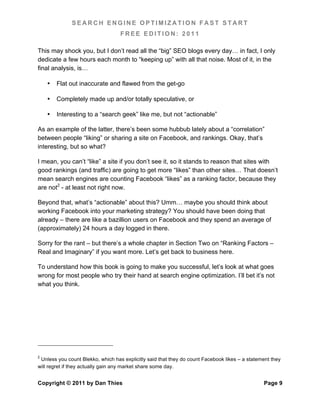 SEARCH ENGINE OPTIMIZATION FAST START
                                   FREE EDITION: 2011

This may shock you, but I don’t read all the “big” SEO blogs every day… in fact, I only
dedicate a few hours each month to “keeping up” with all that noise. Most of it, in the
final analysis, is…

    •   Flat out inaccurate and flawed from the get-go

    •   Completely made up and/or totally speculative, or

    •   Interesting to a “search geek” like me, but not “actionable”

As an example of the latter, there’s been some hubbub lately about a “correlation”
between people “liking” or sharing a site on Facebook, and rankings. Okay, that’s
interesting, but so what?

I mean, you can’t “like” a site if you don’t see it, so it stands to reason that sites with
good rankings (and traffic) are going to get more “likes” than other sites… That doesn’t
mean search engines are counting Facebook “likes” as a ranking factor, because they
are not2 - at least not right now.

Beyond that, what’s “actionable” about this? Umm… maybe you should think about
working Facebook into your marketing strategy? You should have been doing that
already – there are like a bazillion users on Facebook and they spend an average of
(approximately) 24 hours a day logged in there.

Sorry for the rant – but there’s a whole chapter in Section Two on “Ranking Factors –
Real and Imaginary” if you want more. Let’s get back to business here.

To understand how this book is going to make you successful, let’s look at what goes
wrong for most people who try their hand at search engine optimization. I’ll bet it’s not
what you think.




2
 Unless you count Blekko, which has explicitly said that they do count Facebook likes – a statement they
will regret if they actually gain any market share some day.


Copyright © 2011 by Dan Thies                                                                   Page 9
 