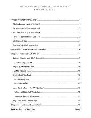 SEARCH ENGINE OPTIMIZATION FAST START
                                           FREE EDITION: 2011




Preface: A Word from the Author ..................................................................................... 1	
  

   What’s changed – and what hasn’t! .............................................................................. 1	
  

   “So where did the free version go?” .............................................................................. 2	
  

   SEO Fast Start Is Not “Just a Book” ............................................................................. 3	
  

   There Are Some Things I Can’t Fix .............................................................................. 3	
  

   A Note about Hats ........................................................................................................ 4	
  

   Want the Updates? Join the List! .................................................................................. 5	
  

Section One: The SEO Fast Start Framework ................................................................. 6	
  

Chapter 1: Introduction (Start Here!) ................................................................................ 7	
  

   No Dark Secrets - Just SEO, Simplified ....................................................................... 7	
  

      “But This Guy Told Me…”.......................................................................................... 8	
  

   Why Most SEO Efforts Fail ......................................................................................... 10	
  

   Five Not-So-Easy Pieces ............................................................................................ 10	
  

   How to Read This Book .............................................................................................. 12	
  

      Process Diagrams ................................................................................................... 12	
  

      Read The Words! .................................................................................................... 12	
  

   About Section Two – The “Pro Section” ..................................................................... 13	
  

      “White Hat Black Belt” Techniques ......................................................................... 13	
  

      “Industrial Strength” Processes ............................................................................... 13	
  

   Why This System Doesn’t “Age” ................................................................................. 14	
  

Chapter 2: How Search Engines Work .......................................................................... 16	
  

Copyright © 2011 by Dan Thies                                                                                           Page 2
 