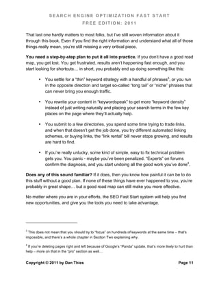SEARCH ENGINE OPTIMIZATION FAST START
                                    FREE EDITION: 2011

That last one hardly matters to most folks, but I’ve still woven information about it
through this book. Even if you find the right information and understand what all of those
things really mean, you’re still missing a very critical piece.

You need a step-by-step plan to put it all into practice. If you don’t have a good road
map, you get lost. You get frustrated, results aren’t happening fast enough, and you
start looking for shortcuts… in short, you probably end up doing something like this:

        •   You settle for a “thin” keyword strategy with a handful of phrases3, or you run
            in the opposite direction and target so-called “long tail” or “niche” phrases that
            can never bring you enough traffic.

        •   You rewrite your content in “keywordspeak” to get more “keyword density”
            instead of just writing naturally and placing your search terms in the few key
            places on the page where they’ll actually help.

        •   You submit to a few directories, you spend some time trying to trade links,
            and when that doesn’t get the job done, you try different automated linking
            schemes, or buying links, the “link rental” bill never stops growing, and results
            are hard to find.

        •   If you’re really unlucky, some kind of simple, easy to fix technical problem
            gets you. You panic - maybe you’ve been penalized. “Experts” on forums
            confirm the diagnosis, and you start undoing all the good work you’ve done4.

Does any of this sound familiar? If it does, then you know how painful it can be to do
this stuff without a good plan. If none of these things have ever happened to you, you’re
probably in great shape… but a good road map can still make you more effective.

No matter where you are in your efforts, the SEO Fast Start system will help you find
new opportunities, and give you the tools you need to take advantage.




3
  This does not mean that you should try to “focus” on hundreds of keywords at the same time – that’s
impossible, and there’s a whole chapter in Section Two explaining why.

4
 If you’re deleting pages right and left because of Google’s “Panda” update, that’s more likely to hurt than
help – more on that in the “pro” section as well…


Copyright © 2011 by Dan Thies                                                                     Page 11
 