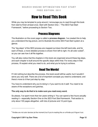 SEARCH ENGINE OPTIMIZATION FAST START
                                        FREE EDITION: 2011


                                How to Read This Book
While you may be tempted to jump around, I encourage you to read through this book
from start to finish at least once. Start with Section One – “The SEO Fast Start
Framework,” before proceeding to Section Two.


                                          Process Diagrams
The illustration on the cover page is called a process diagram. I’ve created this to help
you understand the big picture, and to illustrate the entire SEO Fast Start system at a
glance.

The “big steps” of the SEO process are mapped out down the left hand side, and for
each of these, a more detailed process is shown from left to right. It’s all color coded5,
so you can see how it all fits together.

You will also notice that the chapters in this book are organized around these big steps,
and each chapter is built around the specific steps within that. For every step in that
process, I’ll explain what you need to do, and what you’re trying to achieve.


                                           Read The Words!
If I did nothing but describe the process, this book would still be useful, but it wouldn’t
serve you very well. There are a lot of important concepts you need to understand, and
there’s more to it than just step by step.

You have to understand why you’re doing it, if you want to do it well. You need to be
aware of the exceptions and gotchas.

The only way to do that is to make sure you read every word.

So please, I’ve spent more than ten years writing it. You can spend a few hours actually
reading it – especially Section One on the SEO Fast Start framework. That section is
only about 100 pages altogether, with lots of pictures and 12 point type.




5
    Kindles are not color devices (at the moment) but if you’re reading this on a Kindle you’ll figure it out.


Copyright © 2011 by Dan Thies                                                                           Page 12
 