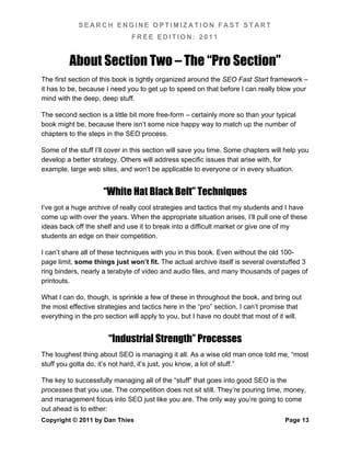 SEARCH ENGINE OPTIMIZATION FAST START
                               FREE EDITION: 2011


         About Section Two – The “Pro Section”
The first section of this book is tightly organized around the SEO Fast Start framework –
it has to be, because I need you to get up to speed on that before I can really blow your
mind with the deep, deep stuff.

The second section is a little bit more free-form – certainly more so than your typical
book might be, because there isn’t some nice happy way to match up the number of
chapters to the steps in the SEO process.

Some of the stuff I’ll cover in this section will save you time. Some chapters will help you
develop a better strategy. Others will address specific issues that arise with, for
example, large web sites, and won’t be applicable to everyone or in every situation.


                     “White Hat Black Belt” Techniques
I’ve got a huge archive of really cool strategies and tactics that my students and I have
come up with over the years. When the appropriate situation arises, I’ll pull one of these
ideas back off the shelf and use it to break into a difficult market or give one of my
students an edge on their competition.

I can’t share all of these techniques with you in this book. Even without the old 100-
page limit, some things just won’t fit. The actual archive itself is several overstuffed 3
ring binders, nearly a terabyte of video and audio files, and many thousands of pages of
printouts.

What I can do, though, is sprinkle a few of these in throughout the book, and bring out
the most effective strategies and tactics here in the “pro” section. I can’t promise that
everything in the pro section will apply to you, but I have no doubt that most of it will.


                       “Industrial Strength” Processes
The toughest thing about SEO is managing it all. As a wise old man once told me, “most
stuff you gotta do, it’s not hard, it’s just, you know, a lot of stuff.”

The key to successfully managing all of the “stuff” that goes into good SEO is the
processes that you use. The competition does not sit still. They’re pouring time, money,
and management focus into SEO just like you are. The only way you’re going to come
out ahead is to either:
Copyright © 2011 by Dan Thies                                                       Page 13
 