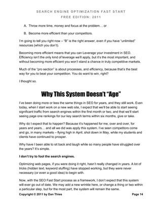 SEARCH ENGINE OPTIMIZATION FAST START
                               FREE EDITION: 2011

   A. Throw more time, money and focus at the problem… or

   B. Become more efficient than your competitors.

I’m going to tell you right now – “B” is the right answer, even if you have “unlimited”
resources (which you don’t).

Becoming more efficient means that you can Leverage your investment in SEO.
Efficiency isn’t the only kind of leverage we’ll apply, but it’s the most important, and
without becoming more efficient you won’t stand a chance in truly competitive markets.

Much of the “pro section” is about processes, and efficiency, because that’s the best
way for you to beat your competition. You do want to win, right?

I thought so.



                Why This System Doesn’t “Age”
I’ve been doing more or less the same things in SEO for years, and they still work. Even
today, when I start work on a new web site, I expect that we’ll be able to start seeing
significant traffic from search engines within the first month or two, and that we’ll start
seeing page one rankings for our key search terms within six months, give or take.

Why do I expect that to happen? Because it’s happened for me, over and over, for
years and years… and all we did was apply this system. I’ve seen competitors come
and go, in many markets – flying high in April, shot down in May, while my students and
clients have continued to prosper.

Why have I been able to sit back and laugh while so many people have struggled over
the years? It’s simple.

I don’t try to fool the search engines.

Optimizing web pages, if you were doing it right, hasn’t really changed in years. A lot of
tricks (hidden text, keyword stuffing) have stopped working, but they were never
necessary (or even a good idea) to begin with.

Now, with the SEO Fast Start process as a framework, I don’t expect that this system
will ever go out of date. We may add a new wrinkle here, or change a thing or two within
a particular step, but for the most part, the system will remain the same.
Copyright © 2011 by Dan Thies                                                       Page 14
 