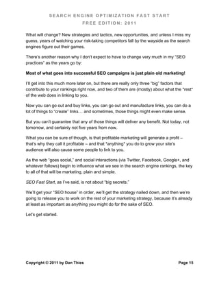 SEARCH ENGINE OPTIMIZATION FAST START
                               FREE EDITION: 2011

What will change? New strategies and tactics, new opportunities, and unless I miss my
guess, years of watching your risk-taking competitors fall by the wayside as the search
engines figure out their games.

There’s another reason why I don’t expect to have to change very much in my “SEO
practices” as the years go by:

Most of what goes into successful SEO campaigns is just plain old marketing!

I’ll get into this much more later on, but there are really only three “big” factors that
contribute to your rankings right now, and two of them are (mostly) about what the *rest*
of the web does in linking to you.

Now you can go out and buy links, you can go out and manufacture links, you can do a
lot of things to “create” links… and sometimes, those things might even make sense.

But you can’t guarantee that any of those things will deliver any benefit. Not today, not
tomorrow, and certainly not five years from now.

What you can be sure of though, is that profitable marketing will generate a profit –
that’s why they call it profitable – and that *anything* you do to grow your site’s
audience will also cause some people to link to you.

As the web “goes social,” and social interactions (via Twitter, Facebook, Google+, and
whatever follows) begin to influence what we see in the search engine rankings, the key
to all of that will be marketing, plain and simple.

SEO Fast Start, as I’ve said, is not about “big secrets.”

We’ll get your “SEO house” in order, we’ll get the strategy nailed down, and then we’re
going to release you to work on the rest of your marketing strategy, because it’s already
at least as important as anything you might do for the sake of SEO.

Let’s get started.




Copyright © 2011 by Dan Thies                                                      Page 15
 