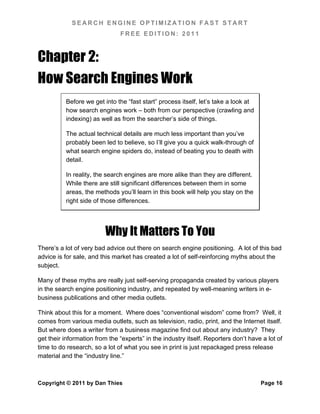 SEARCH ENGINE OPTIMIZATION FAST START
                               FREE EDITION: 2011



Chapter 2:
How Search Engines Work
          Before we get into the “fast start” process itself, let’s take a look at
          how search engines work – both from our perspective (crawling and
          indexing) as well as from the searcher’s side of things.

          The actual technical details are much less important than you’ve
          probably been led to believe, so I’ll give you a quick walk-through of
          what search engine spiders do, instead of beating you to death with
          detail.

          In reality, the search engines are more alike than they are different.
          While there are still significant differences between them in some
          areas, the methods you’ll learn in this book will help you stay on the
          right side of those differences.




                         Why It Matters To You
There’s a lot of very bad advice out there on search engine positioning. A lot of this bad
advice is for sale, and this market has created a lot of self-reinforcing myths about the
subject.

Many of these myths are really just self-serving propaganda created by various players
in the search engine positioning industry, and repeated by well-meaning writers in e-
business publications and other media outlets.

Think about this for a moment. Where does “conventional wisdom” come from? Well, it
comes from various media outlets, such as television, radio, print, and the Internet itself.
But where does a writer from a business magazine find out about any industry? They
get their information from the “experts” in the industry itself. Reporters don’t have a lot of
time to do research, so a lot of what you see in print is just repackaged press release
material and the “industry line.”



Copyright © 2011 by Dan Thies                                                        Page 16
 