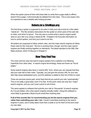 SEARCH ENGINE OPTIMIZATION FAST START
                                FREE EDITION: 2011

When the spider (some of them will check later to verify that a page really is offline)
doesn't find a page, it will eventually be deleted from the index. This is one reason why
it’s important to use a reliable web hosting provider.


                            Robots.txt & SiteMaps.org
The first thing a spider is supposed to do when it visits your site is look for a file called
“robots.txt”. This file contains instructions for the spider on which parts of the web site
to index, and which to ignore. The only way to control what a search engine spider
sees on your site is by using a robots.txt file. Chapters 4 & 9 provide information on
how to control spiders, and why you’d want to do this.

All spiders are supposed to follow certain rules, and the major search engines do follow
these rules for the most part. We live in exciting times, though, and the major search
engines are finally working together on standards. The latest standard is the XML Site
Maps protocol, which I’ll discuss in Chapter 9.


                                  How They Find You
The most common way that search engine spiders find a website is by following
hyperlinks from other sites. In search engine terminology, these are known as “found
pages.”

Some search engines also have a “submit URL” form, where you can request that they
add your web site to their index. Typically, you just give the primary URL for your site
(like http://www.seofaststart.com), and this address is added to their list of links to crawl.

There are services (some paid, some free) that let you submit your site “automatically.”
This is not really a good deal, even if it’s free. At this point, there are only four “major”
search engines, and you can’t even submit to all of them.

The same applies to software that submits your site to “thousands” of search engines.
As I’ve just stated, only a few search engines actually matter. Using this software is
more likely to generate a flood of junk email than anything else.

If all of this sounds like I’m recommending you let the search engines find you,
rather than submitting your site, I am. I haven't submitted anything to the search
engines in years, and it rarely takes more than a week or so for them to find and crawl
my new sites.

Copyright © 2011 by Dan Thies                                                          Page 18
 