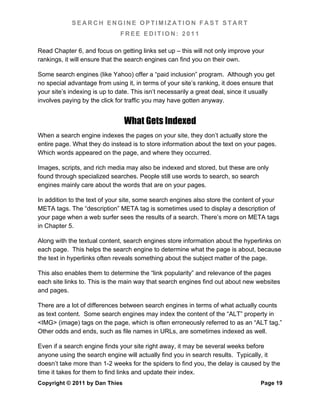 SEARCH ENGINE OPTIMIZATION FAST START
                               FREE EDITION: 2011

Read Chapter 6, and focus on getting links set up – this will not only improve your
rankings, it will ensure that the search engines can find you on their own.

Some search engines (like Yahoo) offer a “paid inclusion” program. Although you get
no special advantage from using it, in terms of your site’s ranking, it does ensure that
your site’s indexing is up to date. This isn’t necessarily a great deal, since it usually
involves paying by the click for traffic you may have gotten anyway.


                                What Gets Indexed
When a search engine indexes the pages on your site, they don’t actually store the
entire page. What they do instead is to store information about the text on your pages.
Which words appeared on the page, and where they occurred.

Images, scripts, and rich media may also be indexed and stored, but these are only
found through specialized searches. People still use words to search, so search
engines mainly care about the words that are on your pages.

In addition to the text of your site, some search engines also store the content of your
META tags. The “description” META tag is sometimes used to display a description of
your page when a web surfer sees the results of a search. There’s more on META tags
in Chapter 5.

Along with the textual content, search engines store information about the hyperlinks on
each page. This helps the search engine to determine what the page is about, because
the text in hyperlinks often reveals something about the subject matter of the page.

This also enables them to determine the “link popularity” and relevance of the pages
each site links to. This is the main way that search engines find out about new websites
and pages.

There are a lot of differences between search engines in terms of what actually counts
as text content. Some search engines may index the content of the “ALT” property in
<IMG> (image) tags on the page, which is often erroneously referred to as an “ALT tag.”
Other odds and ends, such as file names in URLs, are sometimes indexed as well.

Even if a search engine finds your site right away, it may be several weeks before
anyone using the search engine will actually find you in search results. Typically, it
doesn’t take more than 1-2 weeks for the spiders to find you, the delay is caused by the
time it takes for them to find links and update their index.
Copyright © 2011 by Dan Thies                                                      Page 19
 
