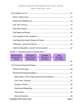 SEARCH ENGINE OPTIMIZATION FAST START
                                          FREE EDITION: 2011

  Why It Matters To You ................................................................................................ 16	
  

     What a “Spider” Does .............................................................................................. 17	
  

     Robots.txt & SiteMaps.org ...................................................................................... 18	
  

     How They Find You ................................................................................................. 18	
  

     What Gets Indexed ................................................................................................. 19	
  

     How Pages Are Ranked .......................................................................................... 20	
  

     How Important Is User Feedback? .......................................................................... 21	
  

     How People Use Search Engines & Portals ........................................................... 21	
  

     Takeaways – what we've learned ........................................................................... 23	
  

     Watch the Newsletter, and Join the Conversation .................................................. 24	
  

Chapter 3: Developing Keyword Strategy (Step 1)

  Brainstorm                     Discover                        Expand                         Map
  Keywords/                    Core Terms                       Keyword                       Clusters
    Topics                      (Themes)                        Clusters                      To Pages
                                                                                                                      ........ 25	
  

  The Purpose of Keyword Strategy .............................................................................. 25	
  

     Keyword Terminology ............................................................................................. 26	
  

     Brainstorming Keywords (Stage 1) ......................................................................... 27	
  

        Major Search Terms (single keywords & short phrases) ..................................... 27	
  

        Core Terms (Themes) ........................................................................................ 27	
  

        Singular or Plural? ............................................................................................... 28	
  

        Stemming & Misspellings .................................................................................... 28	
  

        “Stop Words”........................................................................................................ 29	
  

        Obvious Keywords ............................................................................................... 29	
  
Copyright © 2011 by Dan Thies                                                                                           Page 3
 