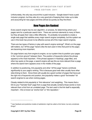 SEARCH ENGINE OPTIMIZATION FAST START
                                    FREE EDITION: 2011

Unfortunately, the only way around this is paid inclusion. Google doesn't have a paid
inclusion program, but they also do a very good job of keeping their index up to date
and accounting for new pages and links almost as quickly as they find them.


                                  How Pages Are Ranked
Every search engine has its own algorithm, or process, for determining where your
pages rank for a particular search term. There are common elements to many of them,
but they all apply their rules a little differently. It’s probably not possible to create a
single web page that satisfies every major search engine completely, but the system we
use in this book has proven to be effective across all of the major search engines.

There are two types of factors in play with search engine rankings6. What’s on the page
still matters, but “off the page” factors (like the text used in links that point to the page)
are becoming more important.

On page factors vary from engine to engine, so our system tries to position your pages
in the “common ground” between them. The position of keywords (where the phrase
appears) is the most important. If the phrase appears in headings, page titles, and
other key spots on the page, a search engine will see this as more relevant than a page
where the search term appears once in the middle of the page.

In addition to positioning, link popularity and other “off the page” factors contribute
significantly to your page’s ranking. This is because good web sites usually have other
sites linking to them. Since there will usually be a good number of pages that have just
the right mix of keywords and position, link popularity makes a good “tie-breaker” for
search engines to use when ranking pages.

Closely related to link popularity is “link relevance” and weighting. This means that a
link to your "hamster food" page from a page that actually contains those words is more
relevant than a link from an unrelated page. The text used in the link itself is especially
important – this is known as “anchor text” or “link reputation.”




6
  User feedback and predictive models of satisfaction might be called a third factor, but why complicate
things?


Copyright © 2011 by Dan Thies                                                                    Page 20
 