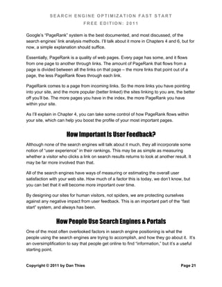 SEARCH ENGINE OPTIMIZATION FAST START
                               FREE EDITION: 2011

Google’s “PageRank” system is the best documented, and most discussed, of the
search engines’ link analysis methods. I’ll talk about it more in Chapters 4 and 6, but for
now, a simple explanation should suffice.

Essentially, PageRank is a quality of web pages. Every page has some, and it flows
from one page to another through links. The amount of PageRank that flows from a
page is divided between all the links on that page – the more links that point out of a
page, the less PageRank flows through each link.

PageRank comes to a page from incoming links. So the more links you have pointing
into your site, and the more popular (better linked) the sites linking to you are, the better
off you’ll be. The more pages you have in the index, the more PageRank you have
within your site.

As I’ll explain in Chapter 4, you can take some control of how PageRank flows within
your site, which can help you boost the profile of your most important pages.


                      How Important Is User Feedback?
Although none of the search engines will talk about it much, they all incorporate some
notion of “user experience” in their rankings. This may be as simple as measuring
whether a visitor who clicks a link on search results returns to look at another result. It
may be far more involved than that.

All of the search engines have ways of measuring or estimating the overall user
satisfaction with your web site. How much of a factor this is today, we don’t know, but
you can bet that it will become more important over time.

By designing our sites for human visitors, not spiders, we are protecting ourselves
against any negative impact from user feedback. This is an important part of the “fast
start” system, and always has been.


                How People Use Search Engines & Portals
One of the most often overlooked factors in search engine positioning is what the
people using the search engines are trying to accomplish, and how they go about it. It’s
an oversimplification to say that people get online to find “information,” but it’s a useful
starting point.


Copyright © 2011 by Dan Thies                                                        Page 21
 