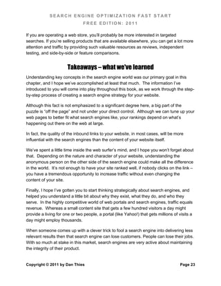 SEARCH ENGINE OPTIMIZATION FAST START
                               FREE EDITION: 2011

If you are operating a web store, you’ll probably be more interested in targeted
searches. If you’re selling products that are available elsewhere, you can get a lot more
attention and traffic by providing such valuable resources as reviews, independent
testing, and side-by-side or feature comparisons.


                       Takeaways – what we've learned
Understanding key concepts in the search engine world was our primary goal in this
chapter, and I hope we’ve accomplished at least that much. The information I’ve
introduced to you will come into play throughout this book, as we work through the step-
by-step process of creating a search engine strategy for your website.

Although this fact is not emphasized to a significant degree here, a big part of the
puzzle is “off the page” and not under your direct control. Although we can tune up your
web pages to better fit what search engines like, your rankings depend on what’s
happening out there on the web at large.

In fact, the quality of the inbound links to your website, in most cases, will be more
influential with the search engines than the content of your website itself.

We’ve spent a little time inside the web surfer’s mind, and I hope you won’t forget about
that. Depending on the nature and character of your website, understanding the
anonymous person on the other side of the search engine could make all the difference
in the world. It’s not enough to have your site ranked well, if nobody clicks on the link –
you have a tremendous opportunity to increase traffic without even changing the
content of your site.

Finally, I hope I’ve gotten you to start thinking strategically about search engines, and
helped you understand a little bit about why they exist, what they do, and who they
serve. In the highly competitive world of web portals and search engines, traffic equals
revenue. Whereas a small content site that gets a few hundred visitors a day might
provide a living for one or two people, a portal (like Yahoo!) that gets millions of visits a
day might employ thousands.

When someone comes up with a clever trick to fool a search engine into delivering less
relevant results then that search engine can lose customers. People can lose their jobs.
With so much at stake in this market, search engines are very active about maintaining
the integrity of their product.


Copyright © 2011 by Dan Thies                                                         Page 23
 