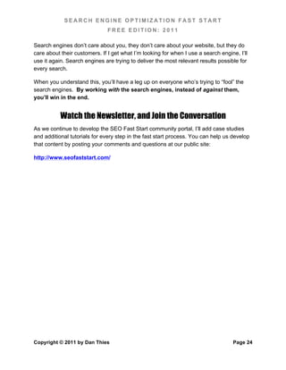 SEARCH ENGINE OPTIMIZATION FAST START
                               FREE EDITION: 2011

Search engines don’t care about you, they don’t care about your website, but they do
care about their customers. If I get what I’m looking for when I use a search engine, I’ll
use it again. Search engines are trying to deliver the most relevant results possible for
every search.

When you understand this, you’ll have a leg up on everyone who’s trying to “fool” the
search engines. By working with the search engines, instead of against them,
you’ll win in the end.


           Watch the Newsletter, and Join the Conversation
As we continue to develop the SEO Fast Start community portal, I’ll add case studies
and additional tutorials for every step in the fast start process. You can help us develop
that content by posting your comments and questions at our public site:

http://www.seofaststart.com/




Copyright © 2011 by Dan Thies                                                      Page 24
 