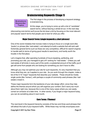 SEARCH ENGINE OPTIMIZATION FAST START
                                FREE EDITION: 2011


                      Brainstorming Keywords (Stage 1)
                          The first stage in the process of developing a keyword strategy
      Brainstorm          is brainstorming.
      Keywords/
        Topics
                        At this stage, you’re trying to come up with a list of “candidate”
                        search terms, without leaving a whole lot out. In the next step
(discovering core terms) we’ll prune the list down a bit by focusing on the most relevant
and popular search terms that people use to look for what you offer.


               Major Search Terms (single keywords & short phrases)

One of the worst mistakes that novices make is trying to focus on a single word (like
‘books’) or phrase (like ‘real estate’), and attempt to build a website that will rank well.
Extremely general terms such as these are very competitive, difficult for search engines
to handle well (in terms of giving good results to searchers), and hardly worth the
trouble in the first place.

Let’s imagine that, after spending hundreds of hours tweaking, perfecting, and
promoting your site, you managed to get a #1 ranking for “real estate.” Unless you sell
real estate of all kinds in every part of the world, a substantial amount of the traffic you’ll
get will come from people who are looking for something you don’t have to offer.

Although you may not optimize your site for such keywords, it’s very important that you
know what they are, as it applies to your site. As you work through this chapter, make a
list of the 5-10 “major” keywords that describe your website. These should be mostly
single words (like ‘homes’), with perhaps a couple of commonly-used phrases (like ‘real
estate’) mixed in.

These major keywords form the backbone of your site design effort, since they help
define the themes around which you will organize your content. Don’t worry too much
about them right now, because this is one of the many cases where you can easily
correct an omission at a later time. In other words, if you forget a major keyword today,
you can do something about it next month.


                                   Core Terms (Themes)

The next level in the keyword hierarchy consists of the two and three word phrases that
will attract the bulk of your keyword traffic. While these may not fully encompass even
Copyright © 2011 by Dan Thies                                                          Page 27
 