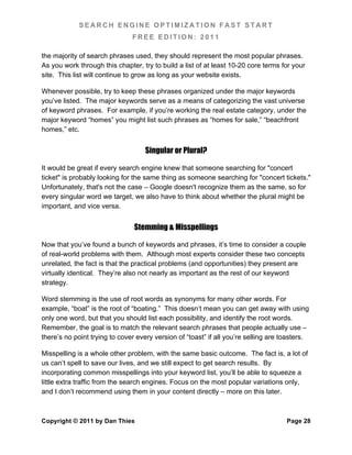 SEARCH ENGINE OPTIMIZATION FAST START
                               FREE EDITION: 2011

the majority of search phrases used, they should represent the most popular phrases.
As you work through this chapter, try to build a list of at least 10-20 core terms for your
site. This list will continue to grow as long as your website exists.

Whenever possible, try to keep these phrases organized under the major keywords
you’ve listed. The major keywords serve as a means of categorizing the vast universe
of keyword phrases. For example, if you’re working the real estate category, under the
major keyword “homes” you might list such phrases as “homes for sale,” “beachfront
homes,” etc.


                                    Singular or Plural?

It would be great if every search engine knew that someone searching for "concert
ticket" is probably looking for the same thing as someone searching for "concert tickets."
Unfortunately, that's not the case – Google doesn't recognize them as the same, so for
every singular word we target, we also have to think about whether the plural might be
important, and vice versa.


                                Stemming & Misspellings

Now that you’ve found a bunch of keywords and phrases, it’s time to consider a couple
of real-world problems with them. Although most experts consider these two concepts
unrelated, the fact is that the practical problems (and opportunities) they present are
virtually identical. They’re also not nearly as important as the rest of our keyword
strategy.

Word stemming is the use of root words as synonyms for many other words. For
example, “boat” is the root of “boating.” This doesn’t mean you can get away with using
only one word, but that you should list each possibility, and identify the root words.
Remember, the goal is to match the relevant search phrases that people actually use –
there’s no point trying to cover every version of “toast” if all you’re selling are toasters.

Misspelling is a whole other problem, with the same basic outcome. The fact is, a lot of
us can’t spell to save our lives, and we still expect to get search results. By
incorporating common misspellings into your keyword list, you’ll be able to squeeze a
little extra traffic from the search engines. Focus on the most popular variations only,
and I don’t recommend using them in your content directly – more on this later.



Copyright © 2011 by Dan Thies                                                        Page 28
 