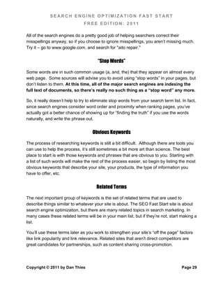 SEARCH ENGINE OPTIMIZATION FAST START
                               FREE EDITION: 2011

All of the search engines do a pretty good job of helping searchers correct their
misspellings anyway, so if you choose to ignore misspellings, you aren’t missing much.
Try it – go to www.google.com, and search for "aito repair."


                                       “Stop Words”

Some words are in such common usage (a, and, the) that they appear on almost every
web page. Some sources will advise you to avoid using “stop words” in your pages, but
don’t listen to them. At this time, all of the major search engines are indexing the
full text of documents, so there’s really no such thing as a “stop word” any more.

So, it really doesn’t help to try to eliminate stop words from your search term list. In fact,
since search engines consider word order and proximity when ranking pages, you’ve
actually got a better chance of showing up for “finding the truth” if you use the words
naturally, and write the phrase out.


                                    Obvious Keywords

The process of researching keywords is still a bit difficult. Although there are tools you
can use to help the process, it’s still sometimes a bit more art than science. The best
place to start is with those keywords and phrases that are obvious to you. Starting with
a list of such words will make the rest of the process easier, so begin by listing the most
obvious keywords that describe your site, your products, the type of information you
have to offer, etc.


                                      Related Terms

The next important group of keywords is the set of related terms that are used to
describe things similar to whatever your site is about. The SEO Fast Start site is about
search engine optimization, but there are many related topics in search marketing. In
many cases these related terms will be in your main list, but if they’re not, start making a
list.

You’ll use these terms later as you work to strengthen your site’s “off the page” factors
like link popularity and link relevance. Related sites that aren't direct competitors are
great candidates for partnerships, such as content sharing cross-promotion.




Copyright © 2011 by Dan Thies                                                         Page 29
 