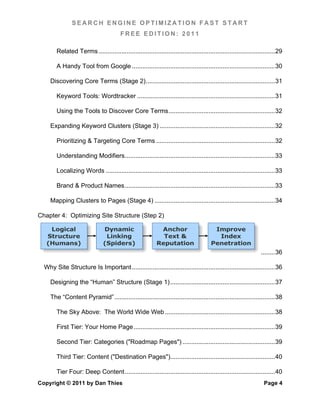 SEARCH ENGINE OPTIMIZATION FAST START
                                          FREE EDITION: 2011

        Related Terms ..................................................................................................... 29	
  

        A Handy Tool from Google .................................................................................. 30	
  

     Discovering Core Terms (Stage 2) .......................................................................... 31	
  

        Keyword Tools: Wordtracker ............................................................................... 31	
  

        Using the Tools to Discover Core Terms ............................................................. 32	
  

     Expanding Keyword Clusters (Stage 3) .................................................................. 32	
  

        Prioritizing & Targeting Core Terms .................................................................... 32	
  

        Understanding Modifiers ...................................................................................... 33	
  

        Localizing Words ................................................................................................. 33	
  

        Brand & Product Names ...................................................................................... 33	
  

     Mapping Clusters to Pages (Stage 4) ..................................................................... 34	
  

Chapter 4: Optimizing Site Structure (Step 2)

    Logical                     Dynamic                       Anchor                       Improve
   Structure                     Linking                       Text &                       Index
   (Humans)                     (Spiders)                    Reputation                   Penetration
                                                                                                                     ........ 36	
  

  Why Site Structure Is Important .................................................................................. 36	
  

     Designing the “Human” Structure (Stage 1) ............................................................ 37	
  

     The “Content Pyramid” ............................................................................................ 38	
  

        The Sky Above: The World Wide Web ............................................................... 38	
  

        First Tier: Your Home Page ................................................................................. 39	
  

        Second Tier: Categories ("Roadmap Pages") ..................................................... 39	
  

        Third Tier: Content ("Destination Pages")............................................................ 40	
  

        Tier Four: Deep Content ...................................................................................... 40	
  
Copyright © 2011 by Dan Thies                                                                                          Page 4
 