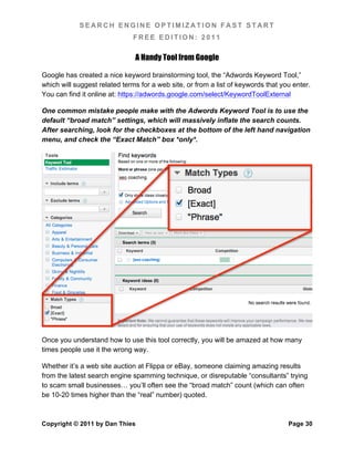 SEARCH ENGINE OPTIMIZATION FAST START
                              FREE EDITION: 2011

                               A Handy Tool from Google

Google has created a nice keyword brainstorming tool, the “Adwords Keyword Tool,”
which will suggest related terms for a web site, or from a list of keywords that you enter.
You can find it online at: https://adwords.google.com/select/KeywordToolExternal

One common mistake people make with the Adwords Keyword Tool is to use the
default “broad match” settings, which will massively inflate the search counts.
After searching, look for the checkboxes at the bottom of the left hand navigation
menu, and check the “Exact Match” box *only*.




Once you understand how to use this tool correctly, you will be amazed at how many
times people use it the wrong way.

Whether it’s a web site auction at Flippa or eBay, someone claiming amazing results
from the latest search engine spamming technique, or disreputable “consultants” trying
to scam small businesses… you’ll often see the “broad match” count (which can often
be 10-20 times higher than the “real” number) quoted.



Copyright © 2011 by Dan Thies                                                      Page 30
 