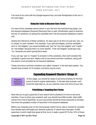 SEARCH ENGINE OPTIMIZATION FAST START
                               FREE EDITION: 2011

I do most of my work with the Google keyword tool, and add Wordtracker to the mix in
the next stage.


                        Using the Tools to Discover Core Terms

For each of the candidate search terms in your list from the brainstorming stage, use
the keyword database (Keyword Discovery free or paid, Wordtracker paid) to examine
the top 10 variations, by typing the candidate term into the keyword database’s search
tool.

Assess the relevance of these variations. An easy way to do this is to just say “yes, no,
or maybe” to each variation. For example, if you sell red widgets, and the candidate
term is “red widgets,” you would probably say “yes” for “buy red widgets” and “maybe”
for “red widget” because that’s no more specific. “Free red widgets” would get a big
“no,” because you aren’t giving them away.

If you can say “yes” or “maybe” to at least 3 of the variations, then we’ll consider this
candidate a good core term. Make a list of core terms and their variations, along with
the search count provided by the keyword database.

These core terms and their variations are called “clusters” in the fast start system. You
should have at least 10-15 clusters, but there may be more.


                            Expanding Keyword Clusters (Stage 3)
                   At this stage, you should be ready to set some priorities for the first
                  round of search engine optimization. In the fast start process, we’ll
                  revisit this step later on, as you optimize more and more of your site.


                          Prioritizing & Targeting Core Terms

Now that you’ve got a good list of core search terms (clusters) it’s time to set some
priorities. If you’ve done your research well, you should have little trouble. High traffic
comes from a lot of searches, so your top priority should be those keywords or phrases
that show the greatest number of searches in the keyword database.

Before you instantly jump on the most popular search terms, take a moment to consider
how closely each will target your desired audience. A search term that gets 10,000
searches a month might look great at first, but is it really a good fit? If only 10% of those
Copyright © 2011 by Dan Thies                                                        Page 32
 