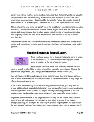 SEARCH ENGINE OPTIMIZATION FAST START
                              FREE EDITION: 2011

When your market involves terms like this, remember that there many different ways for
people to search for the same thing. For example, I recently had to find a new hard
drive for an older computer – I searched for the specific Fujitsu drive model it used, I
searched for a 2.5” 60MB Fujitsu, I searched for a “TC1100 replacement hard drive.”

This is where the core terms we identify meet the “modifiers” – and combine to allow the
smart SEO practitioners to catch a lot more search engine traffic with the same set of
pages. With good copy on their product pages, including a list of model numbers that
had originally carried the hard drive, Amazon was well-position to win my business…
and they did.

In the next Chapter, we’ll talk about some of the other stuff Amazon does to help their
pages rank more often, for more search queries… but first, you’ve got one more task to
perform.


                   Mapping Clusters to Pages (Stage 4)
                         Once you have a good list of clusters that you’re going to target
         Map             in this round of SEO, it’s time to decide which pages you’re
       Clusters
       To Pages          going to position at the top of search results.

                          Because you can have more than one URL listed on the first
page of search results, I like to select at least two pages for each cluster. Choose the
best match for your first URL, and your next best match for the second URL.

You will have a hard time optimizing a single page for more than one cluster, so keep
that in mind, and understand that you may need to create new content to fully target all
of your important core terms.

If the cluster you’re looking at has several very popular variations, you may want to
create additional sub-pages to help broaden your site’s profile. I don’t recommend doing
this during the first round of SEO, but as you revisit your strategy (Step 6 of the fast
start process) it will usually make sense to expand your content for some clusters.

In general, the best match is the page that most exactly fits the search term, and the
second best will be the page right above it in your site’s structure. If you have a
shopping catalog, for example, the “red widget” product page might be the best match
for “red widgets,” and the “colored widgets” category page might be the second best. If



Copyright © 2011 by Dan Thies                                                      Page 34
 