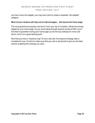 SEARCH ENGINE OPTIMIZATION FAST START
                              FREE EDITION: 2011

you have many red widgets, you may even want to create a separate “red widgets”
category.

Most of your clusters will map out to internal pages… this leaves the home page.

The most general and popular core terms, from your top 2-3 clusters, will be the primary
targets for your home page. As you move along through several rounds of SEO, you’ll
find that it’s possible to bring your home page up into the top rankings for more core
terms, but 2-3 is a good starting point.

Now that you have a “keyword map” for your web site, the keyword strategy step is
complete for now. It’s time to make sure that your site is structured to give you the best
chance of getting the rankings you want.




Copyright © 2011 by Dan Thies                                                      Page 35
 