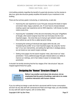 SEARCH ENGINE OPTIMIZATION FAST START
                                FREE EDITION: 2011

Link building certainly magnifies the benefit of a good site structure, but the reverse is
also true: good site structure greatly amplifies the benefit of your investment in link
building.

There are four primary goals in structuring, or restructuring, a web site:

       •   Improving the user experience is your first goal, because this leads to higher
           conversion rates, happy customers, etc. If I ever have to choose between
           creating a good user experience and an SEO objective, I will choose my site’s
           visitors every time.

       •   Improving the “crawlability” of the site and channeling “link juice” (PageRank
           at Google, other search engines have their own formulas) into the most
           important pages – the ones that you’re trying to get ranked in search results.
           One method we use for this is called dynamic linking.

       •   Increasing the ranking of individual web pages within the site, and
           “broadening the profile” of our most important pages. By using the “anchor
           text” of our own internal links, and adding the right links in strategic places,
           we can boost our own search engine rankings.

       •   Getting more pages into the search engines’ index, also known as “index
           penetration.” Every additional page that gets indexed adds to our ability to
           improve our rankings, and in fact makes it easier to increase index
           penetration.

It shouldn’t be terribly shocking that the four stages of the “site structure” step are
mapped against these four goals.


                Designing the “Human” Structure (Stage 1)
                         Before I say another word about site structure, let me
       Logical
                         emphasize that the point of building a web site is to create
      Structure
      (Humans)           a positive interaction with human visitors.



If you do nothing but design a web site that is structured well for human consumption,
and don’t do any silly stuff with Javascript and Flash and image maps, you will probably
do very well with search engines, with no further effort.
Copyright © 2011 by Dan Thies                                                         Page 37
 