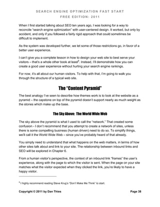 SEARCH ENGINE OPTIMIZATION FAST START
                                     FREE EDITION: 2011

When I first started talking about SEO ten years ago, I was looking for a way to
reconcile “search engine optimization” with user-centered design. It worked, but only by
accident, and only if you followed a fairly rigid approach that could sometimes be
difficult to implement.

As the system was developed further, we let some of those restrictions go, in favor of a
better user experience.

I can’t give you a complete lesson in how to design your web site to best serve your
visitors – that’s a whole other book at least8. Instead, I’ll demonstrate how you can
create a good user experience without hurting your search engine rankings.

For now, it’s all about our human visitors. To help with that, I’m going to walk you
through the structure of a typical web site.


                                   The “Content Pyramid”
The best analogy I’ve seen to describe how themes work is to look at the website as a
pyramid – the capstone on top of the pyramid doesn’t support nearly as much weight as
the stones which make up the base.


                               The Sky Above: The World Wide Web

The sky above the pyramid is what I used to call the “network.” That created some
confusion - I don’t recommend that you attempt to create a network of sites, unless
there is some compelling business (human driven) need to do so. To simplify things,
we’ll call it the World Wide Web – since you’ve probably heard of that already.

You simply need to understand that what happens on the web matters, in terms of how
other sites talk about and link to your site. The relationship between inbound links and
SEO will be explored in Chapter 6.

From a human visitor’s perspective, the context of an inbound link “frames” the user’s
experience, along with the page to which the visitor is sent. When the page on your site
matches what the visitor expected when they clicked the link, you’re likely to have a
happy visitor.


8
    I highly recommend reading Steve Krug’s “Don’t Make Me Think” to start.


Copyright © 2011 by Dan Thies                                                      Page 38
 