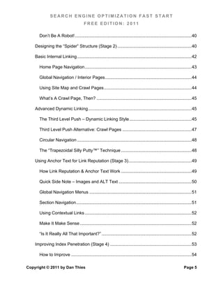 SEARCH ENGINE OPTIMIZATION FAST START
                                         FREE EDITION: 2011

       Don’t Be A Robot! ................................................................................................ 40	
  

    Designing the “Spider” Structure (Stage 2) ............................................................. 40	
  

    Basic Internal Linking .............................................................................................. 42	
  

       Home Page Navigation ........................................................................................ 43	
  

       Global Navigation / Interior Pages ....................................................................... 44	
  

       Using Site Map and Crawl Pages ........................................................................ 44	
  

       What’s A Crawl Page, Then? .............................................................................. 45	
  

    Advanced Dynamic Linking ..................................................................................... 45	
  

       The Third Level Push – Dynamic Linking Style ................................................... 45	
  

       Third Level Push Alternative: Crawl Pages ......................................................... 47	
  

       Circular Navigation .............................................................................................. 48	
  

       The “Trapezoidal Silly Putty™” Technique .......................................................... 48	
  

    Using Anchor Text for Link Reputation (Stage 3) .................................................... 49	
  

       How Link Reputation & Anchor Text Work .......................................................... 49	
  

       Quick Side Note – Images and ALT Text ............................................................ 50	
  

       Global Navigation Menus .................................................................................... 51	
  

       Section Navigation ............................................................................................... 51	
  

       Using Contextual Links ........................................................................................ 52	
  

       Make It Make Sense ............................................................................................ 52	
  

       “Is It Really All That Important?” .......................................................................... 52	
  

    Improving Index Penetration (Stage 4) ................................................................... 53	
  

       How to Improve ................................................................................................... 54	
  

Copyright © 2011 by Dan Thies                                                                                        Page 5
 
