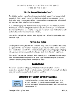 SEARCH ENGINE OPTIMIZATION FAST START
                                FREE EDITION: 2011

                        Third Tier: Content ("Destination Pages")

The third tier is where most of your important content will reside, if you have a typical
web site. A visitor typically moves from the home page to a roadmap page, then to a
destination page. In some cases, where the destinations are very popular or important,
you may have direct links from the home page.

In an online shopping site, the third tier is usually where you’ll find the actual product
detail pages. For those selling software or services, this is where you see the detailed
descriptions of features and benefits, pricing, etc. For content sites, the third tier usually
contains the articles that make the site valuable.

From an SEO perspective, the third tier is anything that’s two clicks (links) away from
the home page.


                                  Tier Four: Deep Content

Creating a third tier may be all that is needed in many cases. You can have thousands
of pages within the first three tiers of content, so you may never have a need for more.
Even sites that are basically three-tier structures may have supporting pages (shipping
rates, product color charts, etc.) that make up a fourth tier in the user’s experience.

From an SEO perspective, the fourth tier is three clicks (or more) away from the home
page, and special steps may have to be taken to get the search engines to find this
content – assuming that you even want them to index it.


                                     Don’t Be A Robot!

These tiers are defined to help you THINK about site structure from a human
perspective – you don’t literally have to divide your site into 3 or 4 arbitrary levels. Some
sites only have two levels of content, and they work fine.


                Designing the “Spider” Structure (Stage 2)
                         Let’s be honest for a moment. Most websites have a lot of
       Dynamic
                         “content overhead” for human visitors, that we really aren’t
        Linking
       (Spiders)         trying to get ranked. Things like the privacy policy, terms of use,
                         contact forms, etc.

Copyright © 2011 by Dan Thies                                                         Page 40
 