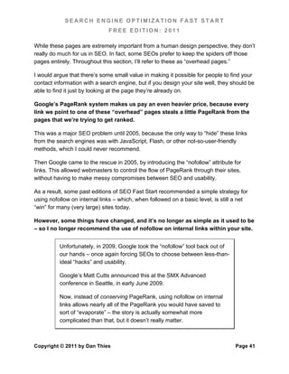 SEARCH ENGINE OPTIMIZATION FAST START
                              FREE EDITION: 2011

While these pages are extremely important from a human design perspective, they don’t
really do much for us in SEO. In fact, some SEOs prefer to keep the spiders off those
pages entirely. Throughout this section, I’ll refer to these as “overhead pages.”

I would argue that there’s some small value in making it possible for people to find your
contact information with a search engine, but if you design your site well, they should be
able to find it just by looking at the page they’re already on.

Google’s PageRank system makes us pay an even heavier price, because every
link we point to one of these “overhead” pages steals a little PageRank from the
pages that we’re trying to get ranked.

This was a major SEO problem until 2005, because the only way to “hide” these links
from the search engines was with JavaScript, Flash, or other not-so-user-friendly
methods, which I could never recommend.

Then Google came to the rescue in 2005, by introducing the “nofollow” attribute for
links. This allowed webmasters to control the flow of PageRank through their sites,
without having to make messy compromises between SEO and usability.

As a result, some past editions of SEO Fast Start recommended a simple strategy for
using nofollow on internal links – which, when followed on a basic level, is still a net
“win” for many (very large) sites today.

However, some things have changed, and it’s no longer as simple as it used to be
– so I no longer recommend the use of nofollow on internal links within your site.


          Unfortunately, in 2009, Google took the “nofollow” tool back out of
          our hands – once again forcing SEOs to choose between less-than-
          ideal “hacks” and usability.

          Google’s Matt Cutts announced this at the SMX Advanced
          conference in Seattle, in early June 2009.

          Now, instead of conserving PageRank, using nofollow on internal
          links allows nearly all of the PageRank you would have saved to
          sort of “evaporate” – the story is actually somewhat more
          complicated than that, but it doesn’t really matter.



Copyright © 2011 by Dan Thies                                                     Page 41
 