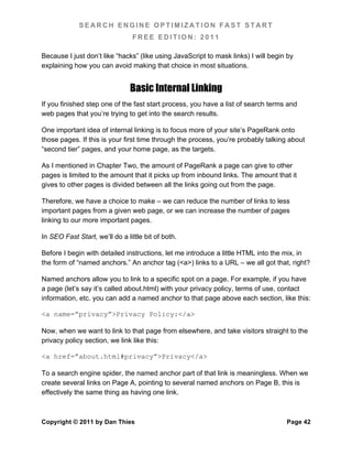SEARCH ENGINE OPTIMIZATION FAST START
                                FREE EDITION: 2011

Because I just don’t like “hacks” (like using JavaScript to mask links) I will begin by
explaining how you can avoid making that choice in most situations.


                                Basic Internal Linking
If you finished step one of the fast start process, you have a list of search terms and
web pages that you’re trying to get into the search results.

One important idea of internal linking is to focus more of your site’s PageRank onto
those pages. If this is your first time through the process, you’re probably talking about
“second tier” pages, and your home page, as the targets.

As I mentioned in Chapter Two, the amount of PageRank a page can give to other
pages is limited to the amount that it picks up from inbound links. The amount that it
gives to other pages is divided between all the links going out from the page.

Therefore, we have a choice to make – we can reduce the number of links to less
important pages from a given web page, or we can increase the number of pages
linking to our more important pages.

In SEO Fast Start, we’ll do a little bit of both.

Before I begin with detailed instructions, let me introduce a little HTML into the mix, in
the form of “named anchors.” An anchor tag (<a>) links to a URL – we all got that, right?

Named anchors allow you to link to a specific spot on a page. For example, if you have
a page (let’s say it’s called about.html) with your privacy policy, terms of use, contact
information, etc. you can add a named anchor to that page above each section, like this:

<a name=”privacy”>Privacy Policy:</a>

Now, when we want to link to that page from elsewhere, and take visitors straight to the
privacy policy section, we link like this:

<a href=”about.html#privacy”>Privacy</a>

To a search engine spider, the named anchor part of that link is meaningless. When we
create several links on Page A, pointing to several named anchors on Page B, this is
effectively the same thing as having one link.



Copyright © 2011 by Dan Thies                                                       Page 42
 