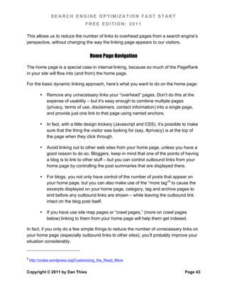 SEARCH ENGINE OPTIMIZATION FAST START
                                   FREE EDITION: 2011

This allows us to reduce the number of links to overhead pages from a search engine’s
perspective, without changing the way the linking page appears to our visitors.


                                     Home Page Navigation

The home page is a special case in internal linking, because so much of the PageRank
in your site will flow into (and from) the home page.

For the basic dynamic linking approach, here’s what you want to do on the home page:

          •   Remove any unnecessary links your “overhead” pages. Don’t do this at the
              expense of usability – but it’s easy enough to combine multiple pages
              (privacy, terms of use, disclaimers, contact information) into a single page,
              and provide just one link to that page using named anchors.

          •   In fact, with a little design trickery (Javascript and CSS), it’s possible to make
              sure that the thing the visitor was looking for (say, #privacy) is at the top of
              the page when they click through.

          •   Avoid linking out to other web sites from your home page, unless you have a
              good reason to do so. Bloggers, keep in mind that one of the points of having
              a blog is to link to other stuff – but you can control outbound links from your
              home page by controlling the post summaries that are displayed there.

          •   For blogs, you not only have control of the number of posts that appear on
              your home page, but you can also make use of the “more tag”9 to cause the
              excerpts displayed on your home page, category, tag and archive pages to
              end before any outbound links are shown – while leaving the outbound link
              intact on the blog post itself.

          •   If you have use site map pages or “crawl pages,” (more on crawl pages
              below) linking to them from your home page will help them get indexed.

In fact, if you only do a few simple things to reduce the number of unnecessary links on
your home page (especially outbound links to other sites), you’ll probably improve your
situation considerably.


9
    http://codex.wordpress.org/Customizing_the_Read_More


Copyright © 2011 by Dan Thies                                                           Page 43
 