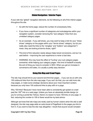 SEARCH ENGINE OPTIMIZATION FAST START
                               FREE EDITION: 2011

                           Global Navigation / Interior Pages

If your site has “global” navigation elements, do the following on all of the interior pages
throughout the site:

       •   As with the home page, reduce the number of unnecessary links.

       •   If you have a significant number of categories and subcategories within your
           navigation system, consider removing the “sub category” links from any
           unrelated category pages.

       •   As an example - if you sell shoes, you may want to keep a link for your “dress
           shoes” category on the pages within your “tennis shoes” category, but do you
           really also need the links to the “wingtips” and “loafers” sub-categories? I
           mean, they are looking at tennis shoes, right?

       •   This kind of link reduction nearly always helps boost conversions, and as I’ve
           said before – improving the user experience is never a bad idea.

       •   WARNING: this may have the effect of “hurting” your sub category pages
           somewhat, while helping your category pages –this kind of tradeoff is exactly
           the sort of thing you have to consider in SEO. When you get an increase in
           conversions and sales, it’s usually a pretty easy decision.


                            Using Site Map and Crawl Pages

The site map should link to your second and third tier pages… if you can do so with only
150 outbound links from the site map page. If you can’t do that, you can add more site
map pages, or make some strategic decisions about your most important content,
because you only have 150 outbound links to play with on a page.

Why 150 links? Because I have never been able to consistently get spiders to crawl
past the 150th link on a web page. Unless you have an absolutely terrible design (or
you’re running a portal like Yahoo), there’s no reason to have 150 links on any page. In
fact, reducing the number to 100 or fewer would be my best advice.

Although we know that site maps are rarely used by human visitors when the site is well
designed, the site map page adds an extra boost of PageRank to the pages you link to
from it. If you want to lose the site map altogether, I doubt that anyone would complain

Copyright © 2011 by Dan Thies                                                       Page 44
 