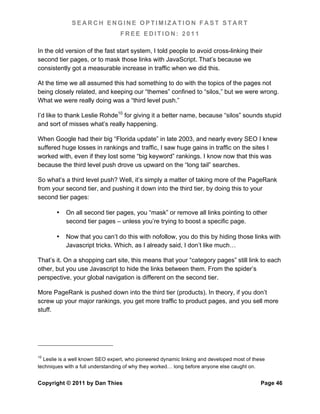 SEARCH ENGINE OPTIMIZATION FAST START
                                  FREE EDITION: 2011

In the old version of the fast start system, I told people to avoid cross-linking their
second tier pages, or to mask those links with JavaScript. That’s because we
consistently got a measurable increase in traffic when we did this.

At the time we all assumed this had something to do with the topics of the pages not
being closely related, and keeping our “themes” confined to “silos,” but we were wrong.
What we were really doing was a “third level push.”

I’d like to thank Leslie Rohde10 for giving it a better name, because “silos” sounds stupid
and sort of misses what’s really happening.

When Google had their big “Florida update” in late 2003, and nearly every SEO I knew
suffered huge losses in rankings and traffic, I saw huge gains in traffic on the sites I
worked with, even if they lost some “big keyword” rankings. I know now that this was
because the third level push drove us upward on the “long tail” searches.

So what’s a third level push? Well, it’s simply a matter of taking more of the PageRank
from your second tier, and pushing it down into the third tier, by doing this to your
second tier pages:

       •   On all second tier pages, you “mask” or remove all links pointing to other
           second tier pages – unless you’re trying to boost a specific page.

       •   Now that you can’t do this with nofollow, you do this by hiding those links with
           Javascript tricks. Which, as I already said, I don’t like much…

That’s it. On a shopping cart site, this means that your “category pages” still link to each
other, but you use Javascript to hide the links between them. From the spider’s
perspective, your global navigation is different on the second tier.

More PageRank is pushed down into the third tier (products). In theory, if you don’t
screw up your major rankings, you get more traffic to product pages, and you sell more
stuff.




10
  Leslie is a well known SEO expert, who pioneered dynamic linking and developed most of these
techniques with a full understanding of why they worked… long before anyone else caught on.


Copyright © 2011 by Dan Thies                                                               Page 46
 