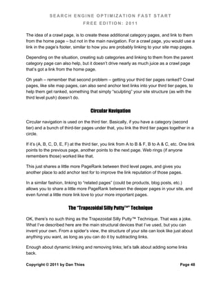 SEARCH ENGINE OPTIMIZATION FAST START
                                FREE EDITION: 2011

The idea of a crawl page, is to create these additional category pages, and link to them
from the home page – but not in the main navigation. For a crawl page, you would use a
link in the page’s footer, similar to how you are probably linking to your site map pages.

Depending on the situation, creating sub categories and linking to them from the parent
category page can also help, but it doesn’t drive nearly as much juice as a crawl page
that’s got a link from the home page.

Oh yeah – remember that second problem – getting your third tier pages ranked? Crawl
pages, like site map pages, can also send anchor text links into your third tier pages, to
help them get ranked, something that simply “sculpting” your site structure (as with the
third level push) doesn’t do.


                                     Circular Navigation

Circular navigation is used on the third tier. Basically, if you have a category (second
tier) and a bunch of third-tier pages under that, you link the third tier pages together in a
circle.

If it’s (A, B, C, D, E, F) at the third tier, you link from A to B & F, B to A & C, etc. One link
points to the previous page, another points to the next page. Web rings (if anyone
remembers those) worked like that.

This just shares a little more PageRank between third level pages, and gives you
another place to add anchor text for to improve the link reputation of those pages.

In a similar fashion, linking to “related pages” (could be products, blog posts, etc.)
allows you to share a little more PageRank between the deeper pages in your site, and
even funnel a little more link love to your more important pages.


                        The “Trapezoidal Silly Putty™” Technique

OK, there’s no such thing as the Trapezoidal Silly Putty™ Technique. That was a joke.
What I’ve described here are the main structural devices that I’ve used, but you can
invent your own. From a spider’s view, the structure of your site can look like just about
anything you want, as long as you can do it by subtracting links.

Enough about dynamic linking and removing links; let’s talk about adding some links
back.

Copyright © 2011 by Dan Thies                                                           Page 48
 