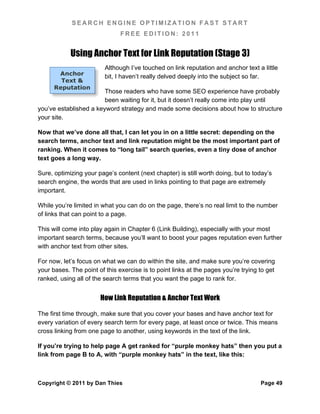 SEARCH ENGINE OPTIMIZATION FAST START
                               FREE EDITION: 2011


            Using Anchor Text for Link Reputation (Stage 3)
                         Although I’ve touched on link reputation and anchor text a little
       Anchor
                         bit, I haven’t really delved deeply into the subject so far.
        Text &
      Reputation
                        Those readers who have some SEO experience have probably
                        been waiting for it, but it doesn’t really come into play until
you’ve established a keyword strategy and made some decisions about how to structure
your site.

Now that we’ve done all that, I can let you in on a little secret: depending on the
search terms, anchor text and link reputation might be the most important part of
ranking. When it comes to “long tail” search queries, even a tiny dose of anchor
text goes a long way.

Sure, optimizing your page’s content (next chapter) is still worth doing, but to today’s
search engine, the words that are used in links pointing to that page are extremely
important.

While you’re limited in what you can do on the page, there’s no real limit to the number
of links that can point to a page.

This will come into play again in Chapter 6 (Link Building), especially with your most
important search terms, because you’ll want to boost your pages reputation even further
with anchor text from other sites.

For now, let’s focus on what we can do within the site, and make sure you’re covering
your bases. The point of this exercise is to point links at the pages you’re trying to get
ranked, using all of the search terms that you want the page to rank for.


                       How Link Reputation & Anchor Text Work

The first time through, make sure that you cover your bases and have anchor text for
every variation of every search term for every page, at least once or twice. This means
cross linking from one page to another, using keywords in the text of the link.

If you’re trying to help page A get ranked for “purple monkey hats” then you put a
link from page B to A, with “purple monkey hats” in the text, like this:



Copyright © 2011 by Dan Thies                                                       Page 49
 