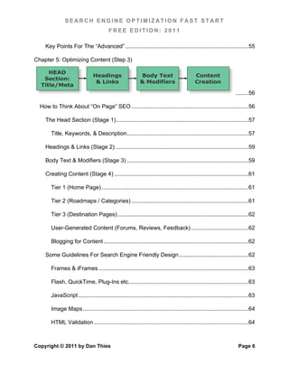 SEARCH ENGINE OPTIMIZATION FAST START
                                          FREE EDITION: 2011

    Key Points For The “Advanced” .............................................................................. 55	
  

Chapter 5: Optimizing Content (Step 3)

     HEAD
                                Headings                     Body Text                         Content
   Section:
                                 & Links                     & Modifiers                       Creation
  Title/Meta
                                                                                                                        ........ 56	
  

  How to Think About “On Page” SEO .......................................................................... 56	
  

    The Head Section (Stage 1) .................................................................................... 57	
  

       Title, Keywords, & Description ............................................................................. 57	
  

    Headings & Links (Stage 2) .................................................................................... 59	
  

    Body Text & Modifiers (Stage 3) ............................................................................. 59	
  

    Creating Content (Stage 4) ..................................................................................... 61	
  

       Tier 1 (Home Page) ............................................................................................. 61	
  

       Tier 2 (Roadmaps / Categories) .......................................................................... 61	
  

       Tier 3 (Destination Pages) ................................................................................... 62	
  

       User-Generated Content (Forums, Reviews, Feedback) .................................... 62	
  

       Blogging for Content ............................................................................................ 62	
  

    Some Guidelines For Search Engine Friendly Design ............................................ 62	
  

       Frames & iFrames ............................................................................................... 63	
  

       Flash, QuickTime, Plug-Ins etc. ........................................................................... 63	
  

       JavaScript ............................................................................................................ 63	
  

       Image Maps ......................................................................................................... 64	
  

       HTML Validation .................................................................................................. 64	
  



Copyright © 2011 by Dan Thies                                                                                             Page 6
 